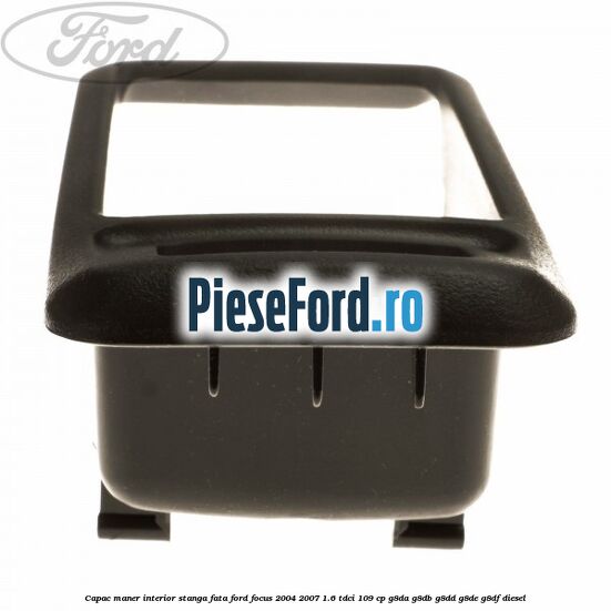 Capac maner interior stanga fata Ford Focus 2004-2007 1.6 TDCi 109 cp G8DA, G8DB, G8DD, G8DE, G8DF diesel