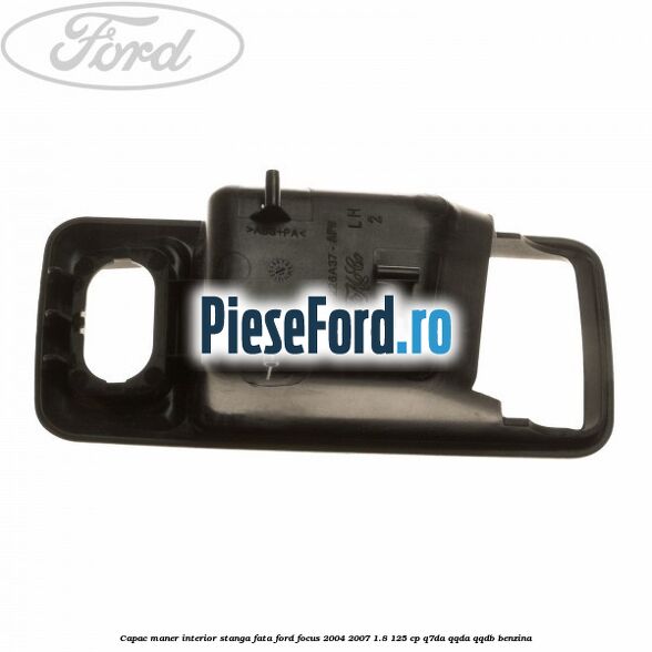 Capac maner interior stanga fata Ford Focus 2004-2007 1.8 125 cp Q7DA, QQDA, QQDB benzina