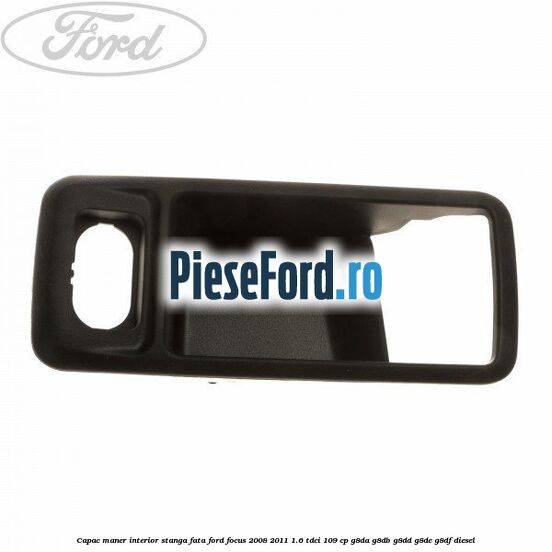 Capac maner interior stanga fata Ford Focus 2008-2011 1.6 TDCi 109 cp G8DA, G8DB, G8DD, G8DE, G8DF diesel