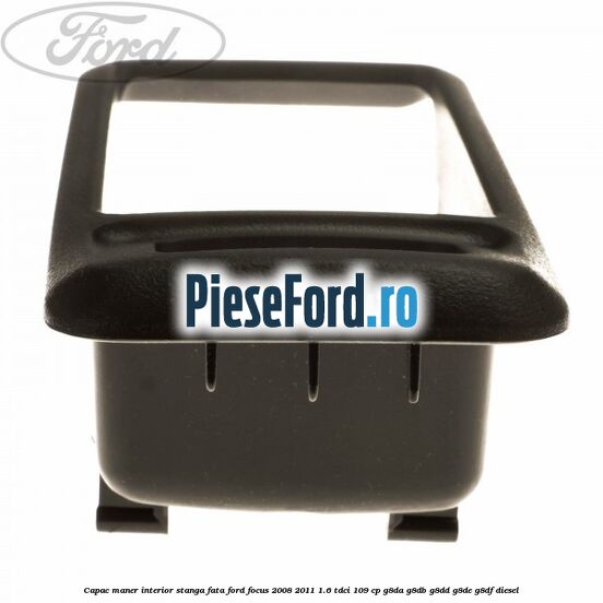 Capac maner interior stanga fata Ford Focus 2008-2011 1.6 TDCi 109 cp G8DA, G8DB, G8DD, G8DE, G8DF diesel