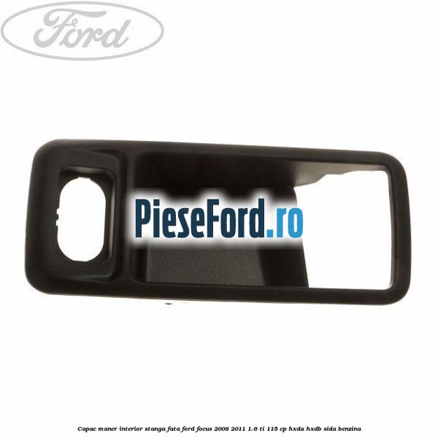 Capac maner interior stanga fata Ford Focus 2008-2011 1.6 Ti 115 cp Capac maner interior stanga fata Ford Focus 2008-2011 1.6 Ti 115 cp HXDA, HXDB, SIDA benzina