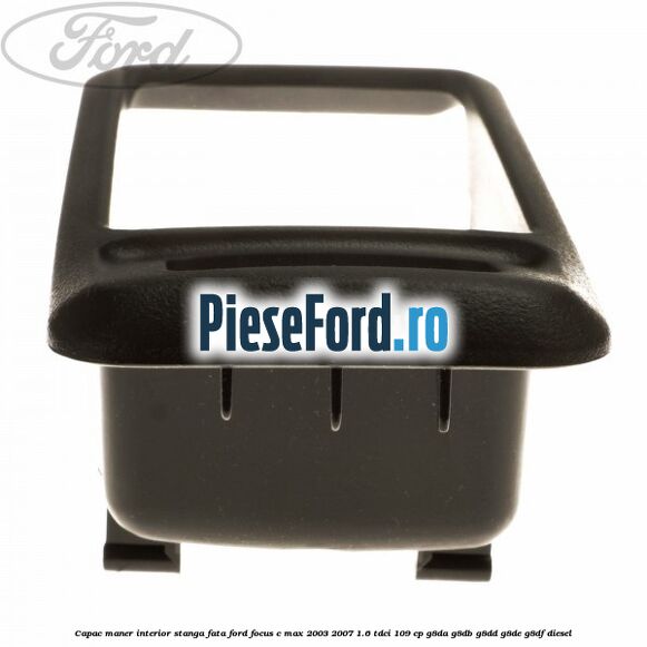 Capac maner interior stanga fata Ford Focus C-Max 2003-2007 1.6 TDCi 109 cp G8DA, G8DB, G8DD, G8DE, G8DF diesel