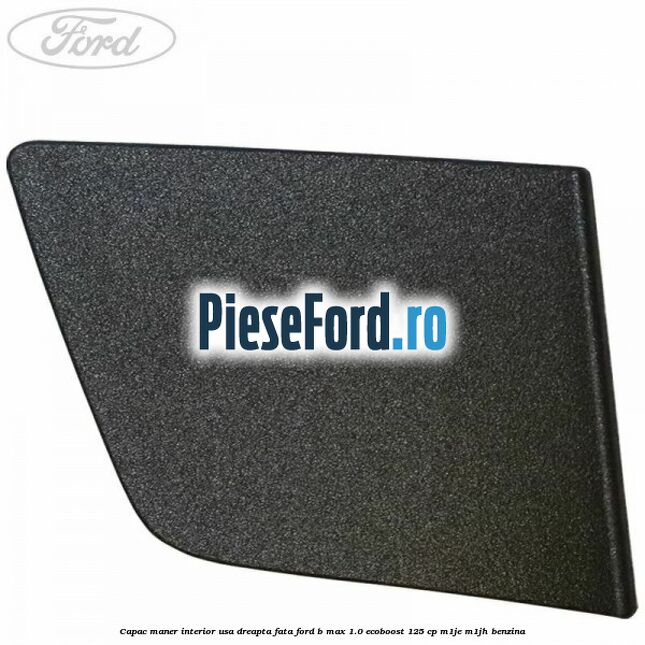 Capac maner interior usa dreapta fata Ford B-Max 1.0 EcoBoost 125 cp M1JE, M1JH benzina