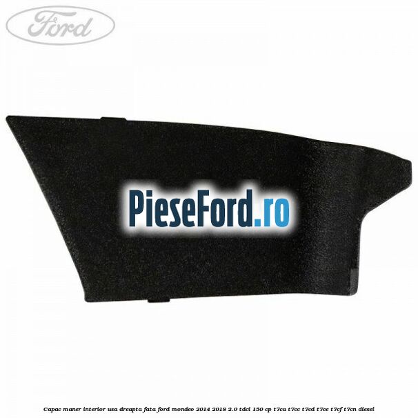 Capac maner interior usa dreapta fata Ford Mondeo 2014-2018 2.0 TDCi 150 cp Capac maner interior usa dreapta fata Ford Mondeo 2014-2018 2.0 TDCi 150 cp T7CA, T7CC, T7CD, T7CE, T7CF, T7CN diesel