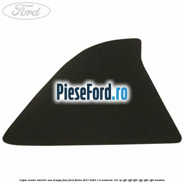 Capac maner interior usa stanga fata Ford Fiesta 2017-2023 1.0 EcoBoost 101 cp SFJE, SFJF, SFJH, SFJJ, SFJK, SFJN benzina