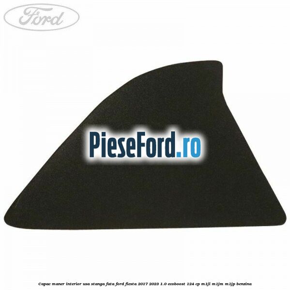 Capac maner interior usa stanga fata Ford Fiesta 2017-2023 1.0 EcoBoost 124 cp Capac maner interior usa stanga fata Ford Fiesta 2017-2023 1.0 EcoBoost 124 cp M1JL, M1JM, M1JP benzina