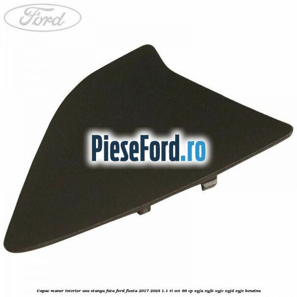 Capac maner interior usa stanga fata Ford Fiesta 2017-2023 1.1 Ti-VCT 86 cp Capac maner interior usa stanga fata Ford Fiesta 2017-2023 1.1 Ti-VCT 86 cp XYJA, XYJB, XYJC, XYJD, XYJE benzina