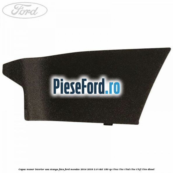 Capac maner interior usa stanga fata Ford Mondeo 2014-2018 2.0 TDCi 150 cp Capac maner interior usa stanga fata Ford Mondeo 2014-2018 2.0 TDCi 150 cp T7CA, T7CC, T7CD, T7CE, T7CF, T7CN diesel