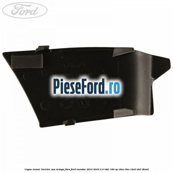 Capac maner interior usa stanga fata Ford Mondeo 2014-2018 2.0 TDCi 180 cp Capac maner interior usa stanga fata Ford Mondeo 2014-2018 2.0 TDCi 180 cp T8CA, T8CC, T8CD, T8CL diesel