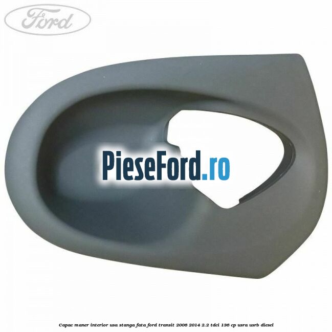 Capac maner interior usa stanga fata Ford Transit 2006-2014 2.2 TDCi 136 cp USRA, USRB diesel