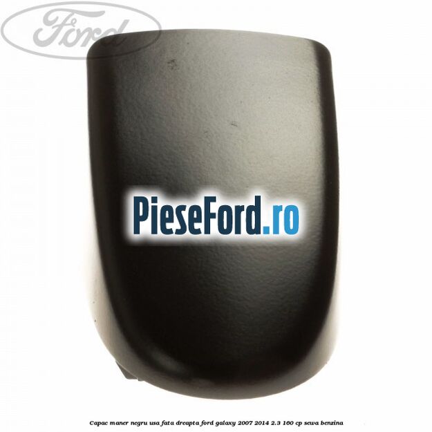 Capac maner negru usa fata dreapta Ford Galaxy 2007-2014 2.3 160 cp SEWA benzina