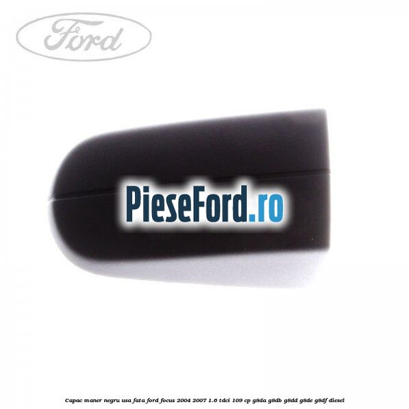 Capac maner negru usa fata Ford Focus 2004-2007 1.6 TDCi 109 cp Capac maner negru usa fata Ford Focus 2004-2007 1.6 TDCi 109 cp G8DA, G8DB, G8DD, G8DE, G8DF diesel