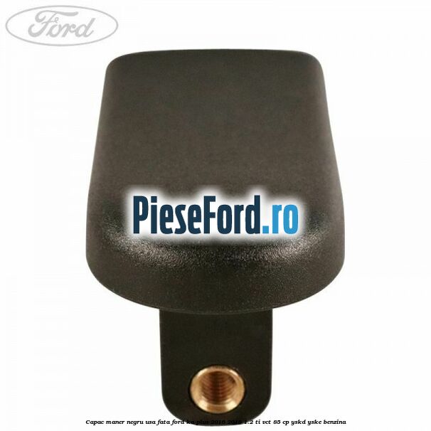Capac maner negru usa fata Ford Ka plus 2016-2018 1.2 Ti-VCT 85 cp Capac maner negru usa fata Ford Ka plus 2016-2018 1.2 Ti-VCT 85 cp YSKD, YSKE benzina