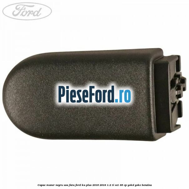 Capac maner negru usa fata Ford Ka plus 2016-2018 1.2 Ti-VCT 85 cp Capac maner negru usa fata Ford Ka plus 2016-2018 1.2 Ti-VCT 85 cp YSKD, YSKE benzina