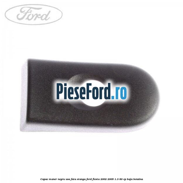 Capac maner negru usa fata stanga Ford Fiesta 2002-2005 1.3 60 cp Capac maner negru usa fata stanga Ford Fiesta 2002-2005 1.3 60 cp BAJA benzina