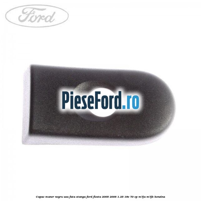 Capac maner negru usa fata stanga Ford Fiesta 2005-2008 1.25 16V 70 cp M7JA, M7JB benzina