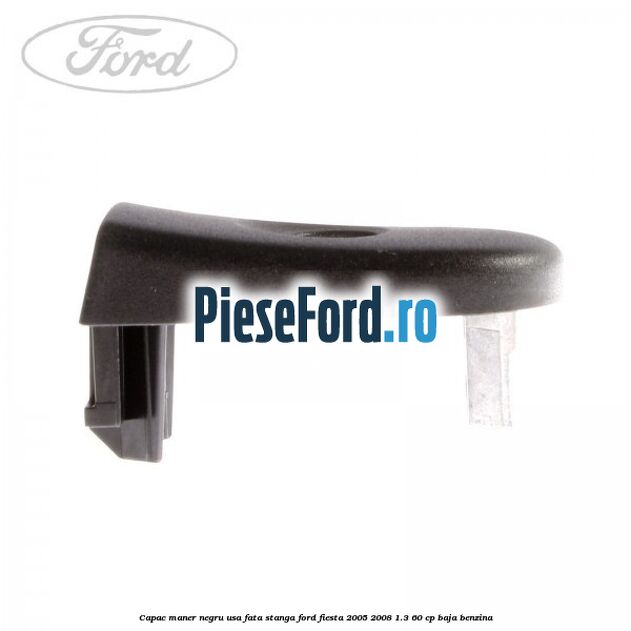 Capac maner negru usa fata stanga Ford Fiesta 2005-2008 1.3 60 cp BAJA benzina