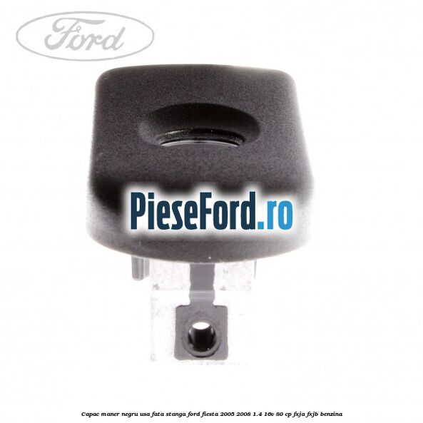 Capac maner negru usa fata stanga Ford Fiesta 2005-2008 1.4 16V 80 cp FXJA, FXJB benzina