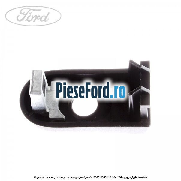 Capac maner negru usa fata stanga Ford Fiesta 2005-2008 1.6 16V 100 cp FYJA, FYJB benzina