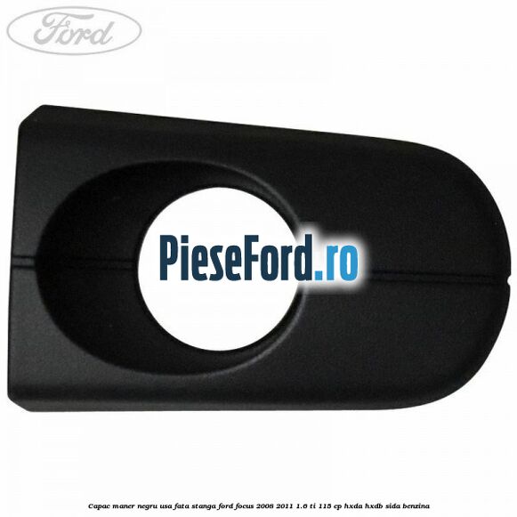 Capac maner negru usa fata stanga Ford Focus 2008-2011 1.6 Ti 115 cp Capac maner negru usa fata stanga Ford Focus 2008-2011 1.6 Ti 115 cp HXDA, HXDB, SIDA benzina