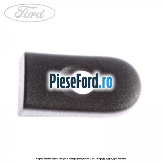 Capac maner negru usa fata stanga Ford Fusion 1.6 100 cp FYJA, FYJB, FYJC benzina