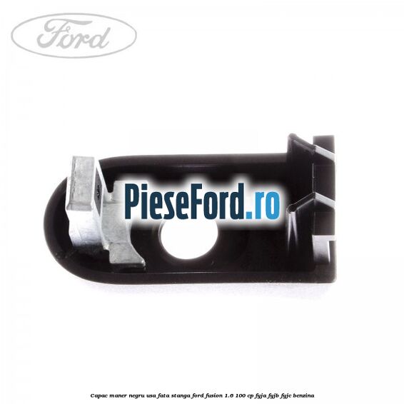 Capac maner negru usa fata stanga Ford Fusion 1.6 100 cp FYJA, FYJB, FYJC benzina