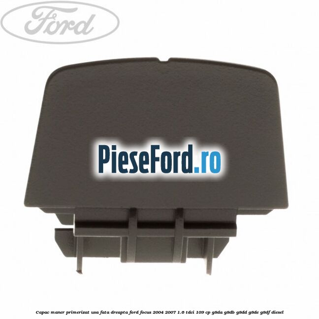 Capac maner primerizat usa fata dreapta Ford Focus 2004-2007 1.6 TDCi 109 cp Capac maner primerizat usa fata dreapta Ford Focus 2004-2007 1.6 TDCi 109 cp G8DA, G8DB, G8DD, G8DE, G8DF diesel