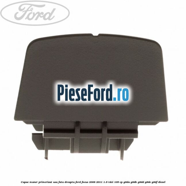 Capac maner primerizat usa fata dreapta Ford Focus 2008-2011 1.6 TDCi 109 cp G8DA, G8DB, G8DD, G8DE, G8DF diesel