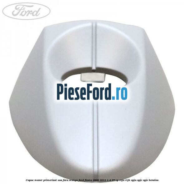 Capac maner primerizat usa fata stanga Ford Fiesta 2008-2012 1.4 97 cp RTJA, RTJB, SPJA, SPJC, SPJE benzina