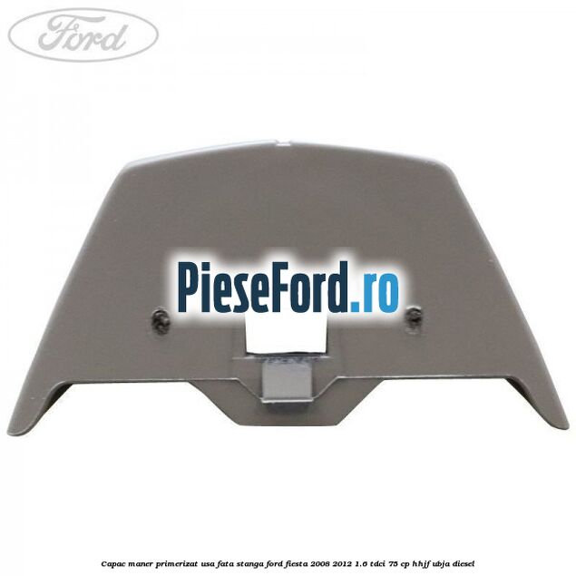 Capac maner primerizat usa fata stanga Ford Fiesta 2008-2012 1.6 TDCi 75 cp HHJF, UBJA diesel