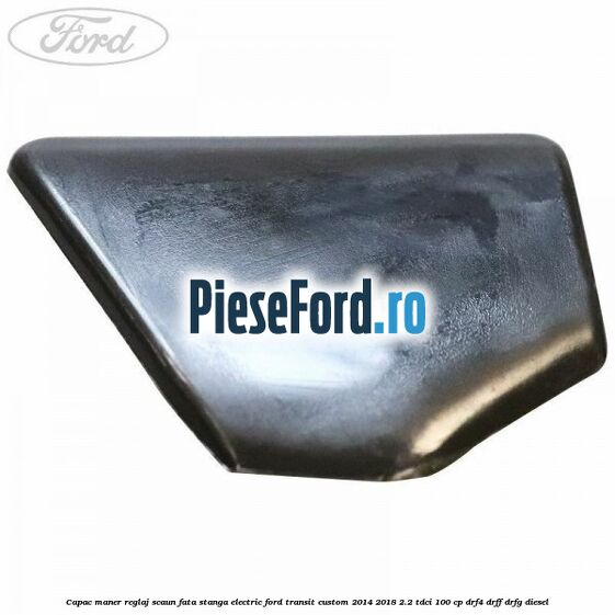 Capac maner reglaj scaun fata stanga electric Ford Transit Custom 2014-2018 2.2 TDCi 100 cp Capac maner reglaj scaun fata stanga electric Ford Transit Custom 2014-2018 2.2 TDCi 100 cp DRF4, DRFF, DRFG diesel