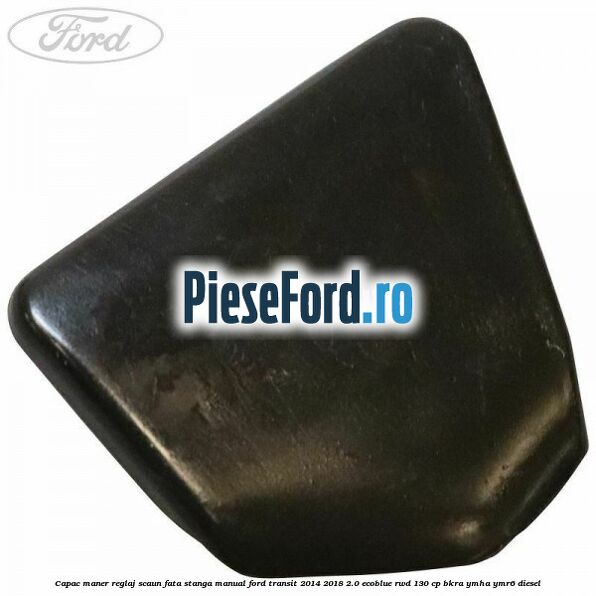 Capac maner reglaj scaun fata stanga manual Ford Transit 2014-2018 2.0 EcoBlue RWD 130 cp BKRA, YMHA, YMR6 diesel