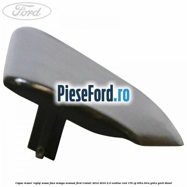 Capac maner reglaj scaun fata stanga manual Ford Transit 2014-2018 2.0 EcoBlue RWD 170 cp BLHA, BLRA, YNHA, YNR6 diesel