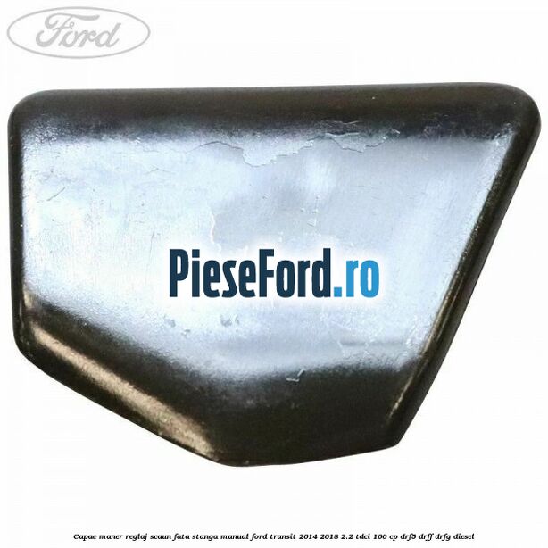 Capac maner reglaj scaun fata stanga manual Ford Transit 2014-2018 2.2 TDCi 100 cp DRF5, DRFF, DRFG diesel