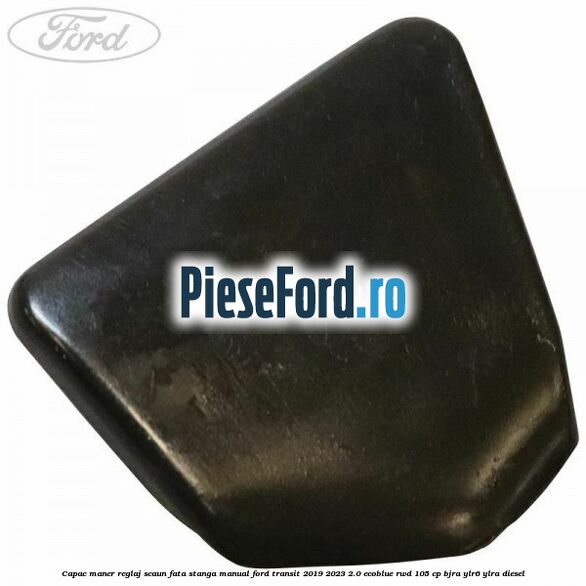 Capac maner reglaj scaun fata stanga manual Ford Transit 2019-2023 2.0 EcoBlue RWD 105 cp BJRA, YLR6, YLRA diesel