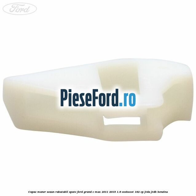 Capac maner scaun rabatabil spate Ford Grand C-Max 2011-2015 1.6 EcoBoost 182 cp Capac maner scaun rabatabil spate Ford Grand C-Max 2011-2015 1.6 EcoBoost 182 cp JTDA, JTDB benzina