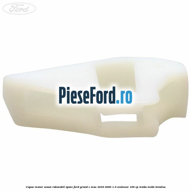 Capac maner scaun rabatabil spate Ford Grand C-Max 2016-2020 1.0 EcoBoost 100 cp Capac maner scaun rabatabil spate Ford Grand C-Max 2016-2020 1.0 EcoBoost 100 cp M2DA, M2DC benzina