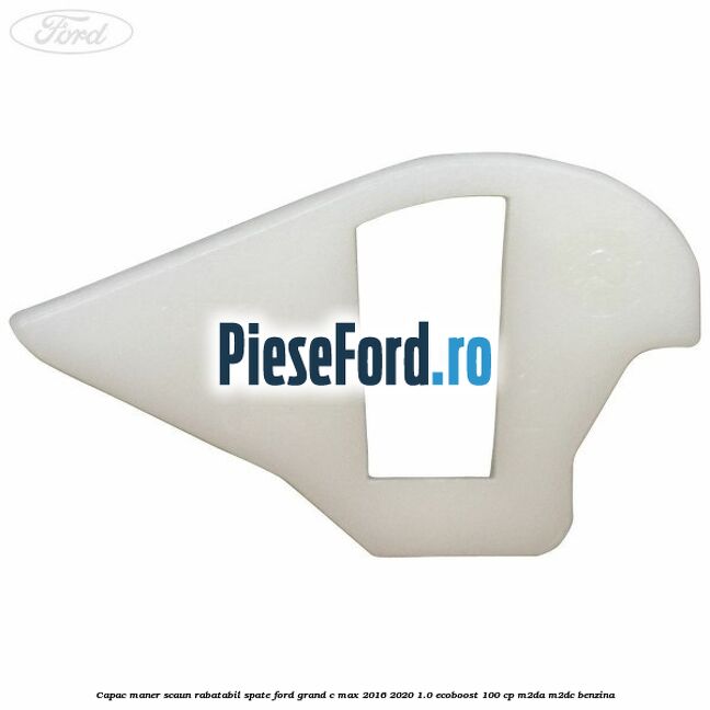 Capac maner scaun rabatabil spate Ford Grand C-Max 2016-2020 1.0 EcoBoost 100 cp Capac maner scaun rabatabil spate Ford Grand C-Max 2016-2020 1.0 EcoBoost 100 cp M2DA, M2DC benzina