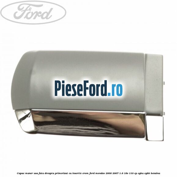 Capac maner usa fata dreapta primerizat cu insertie crom Ford Mondeo 2000-2007 1.8 16V 110 cp CGBA, CGBB benzina