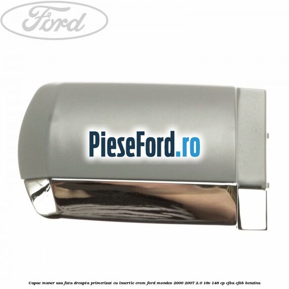Capac maner usa fata dreapta primerizat cu insertie crom Ford Mondeo 2000-2007 2.0 16V 146 cp Capac maner usa fata dreapta primerizat cu insertie crom Ford Mondeo 2000-2007 2.0 16V 146 cp CJBA, CJBB benzina