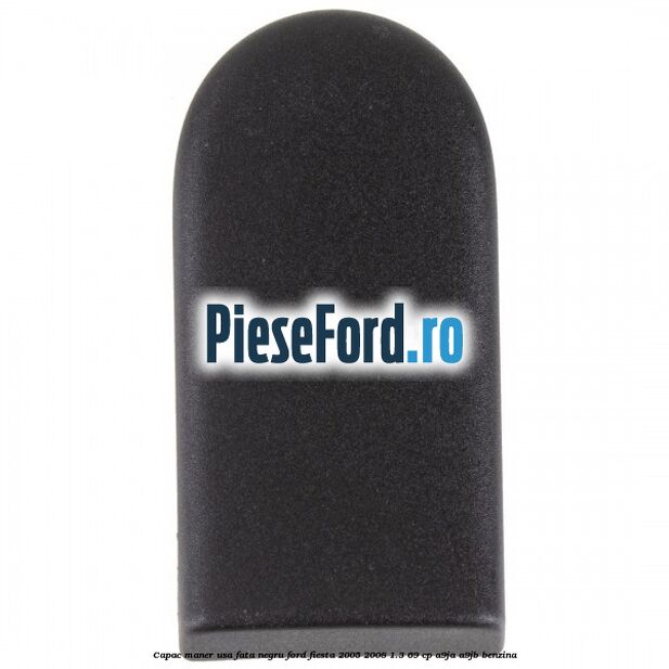 Capac maner usa fata negru Ford Fiesta 2005-2008 1.3 69 cp A9JA, A9JB benzina
