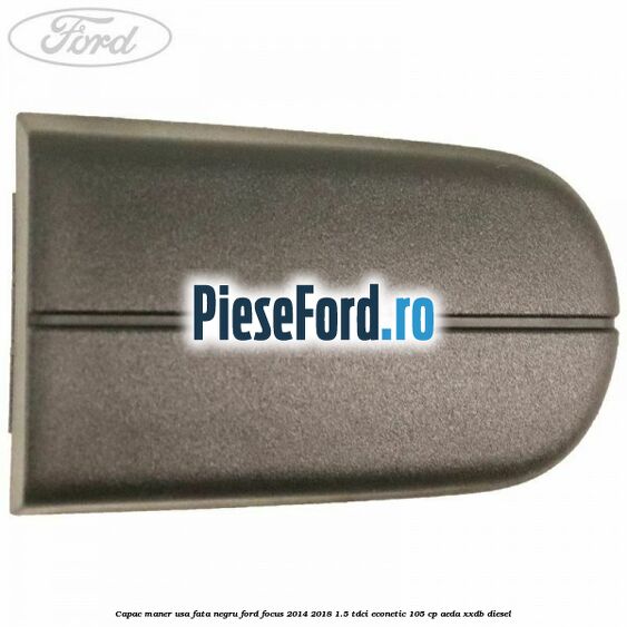 Capac maner usa fata negru Ford Focus 2014-2018 1.5 TDCi ECOnetic 105 cp AEDA, XXDB diesel