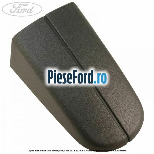 Capac maner usa fata negru Ford Focus 2014-2018 2.0 ST 250 cp R9DA, R9DB, R9DC, R9DD benzina