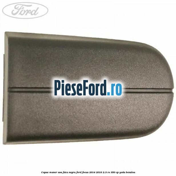 Capac maner usa fata negru Ford Focus 2014-2018 2.3 RS 350 cp YVDA benzina