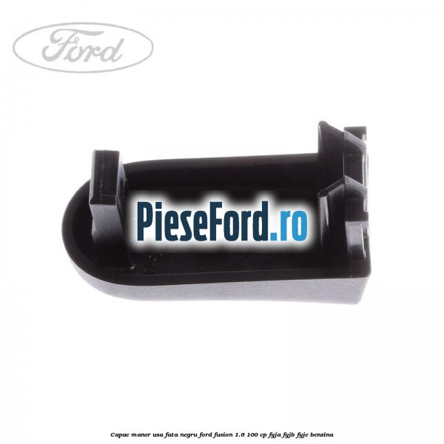 Capac maner usa fata negru Ford Fusion 1.6 100 cp Capac maner usa fata negru Ford Fusion 1.6 100 cp FYJA, FYJB, FYJC benzina