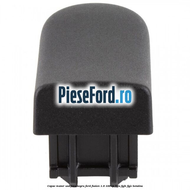 Capac maner usa fata negru Ford Fusion 1.6 100 cp Capac maner usa fata negru Ford Fusion 1.6 100 cp FYJA, FYJB, FYJC benzina