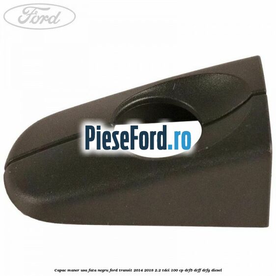 Capac maner usa fata negru Ford Transit 2014-2018 2.2 TDCi 100 cp DRF5, DRFF, DRFG diesel