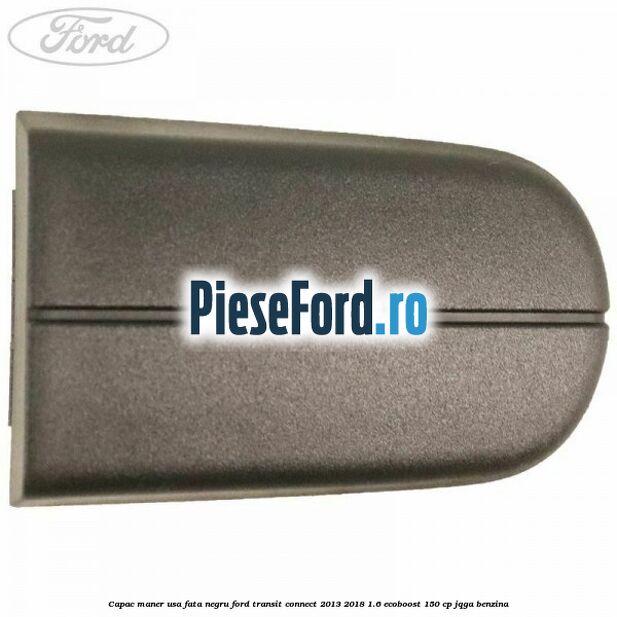 Capac maner usa fata negru Ford Transit Connect 2013-2018 1.6 EcoBoost 150 cp JQGA benzina