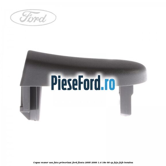 Capac maner usa fata primerizat Ford Fiesta 2005-2008 1.4 16V 80 cp Capac maner usa fata primerizat Ford Fiesta 2005-2008 1.4 16V 80 cp FXJA, FXJB benzina