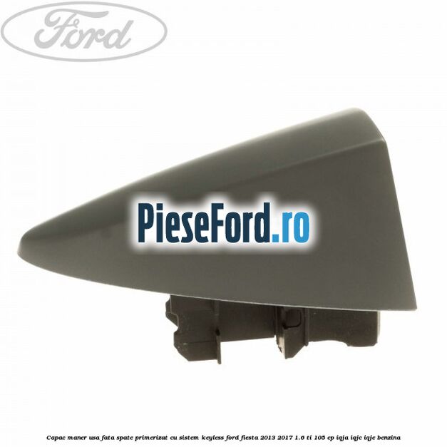 Capac maner usa fata spate primerizat cu sistem keyless Ford Fiesta 2013-2017 1.6 Ti 105 cp Capac maner usa fata spate primerizat cu sistem keyless Ford Fiesta 2013-2017 1.6 Ti 105 cp IQJA, IQJC, IQJE benzina